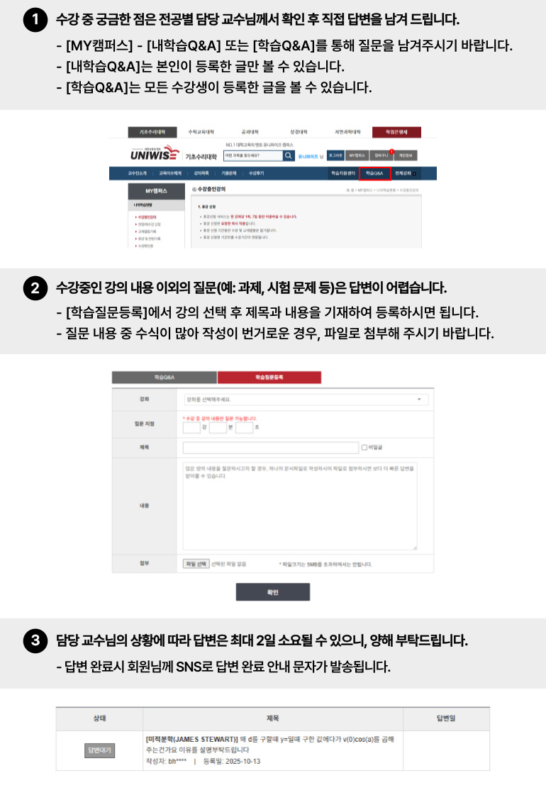 
학습Q&A 이용가이드
1. 수강 중, 궁금한 점은 [내학습Q&A] 또는 [학습Q&A] 게시판을 통해 질문해주시면, 담당 교수님께서 직접 답변을 남겨드립니다.
  · 내학습Q&A: 본인이 등록한 글만 볼 수 있습니다.
  · 학습Q&A: 모든 수강생이 등록한 글을 볼 수 있습니다.
2. 수강중인 강의 내용 이외의 질문(과제, 시험문제 등)은 답변해드리기 어렵습니다.
    [학습질문등록] 탭에서 강좌 선택 후 제목과 내용을 기재하여 등록해주시면 됩니다.
    질문내용 중 수식이 많아 작성이 번거로우실 경우, 손글씨로 작성하여 사진으로 파일 첨부해주시기
    바랍니다.
3. 질문등록 시 담당 교수님께 SMS로 안내 문자가 발송되어, 빠른 답변을 받아보실 수 있습니다.
   질문에 대한 답변은 최대  2일 소요될 수 있습니다.

