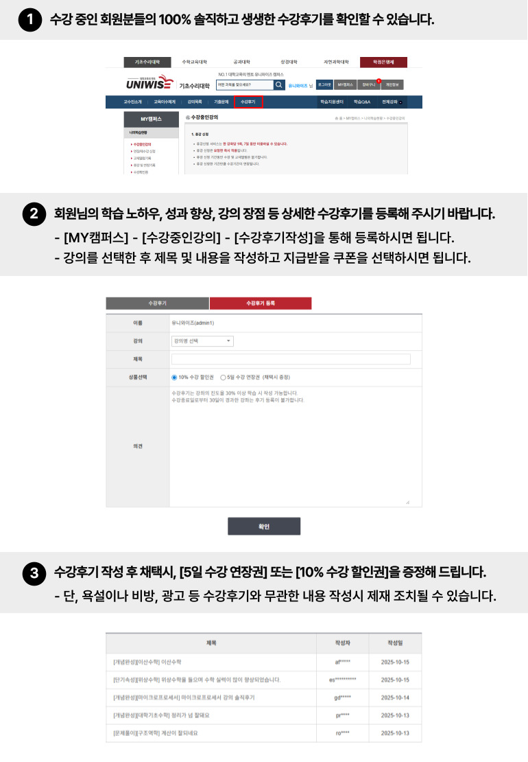
수강후기 이용가이드
1. 수강중인 회원분들의 100% 솔직하고 생생한 수강후기를 확인하실 수 있습니다.
2. 회원님의 학습노하우, 성과향상, 과정추천 등 다양한 수강후기를 등록해주시기 바랍니다.
   [수강후기 등록] 탭에서 강좌 선택 후 제목, 쿠폰선택, 의견을 작성해주시면 됩니다.
   ※ 욕설, 비방, 음란, 광고, 문의 등 학습에 필요치 않은 개인적인 의견은 강제삭제 될 수 있습니다.
3. 수강후기 작성 후 채택시, 5일 수강 연장권 혹은 10% 수강 할인권을 증정해드립니다.
   또한, 채택된 회원 중 매월 6명을 추첨하여 문화상품권을 증정해드립니다.
   장점과 단점을 구체적으로 작성하여 주시면 채택될 확률이 높습니다.  
